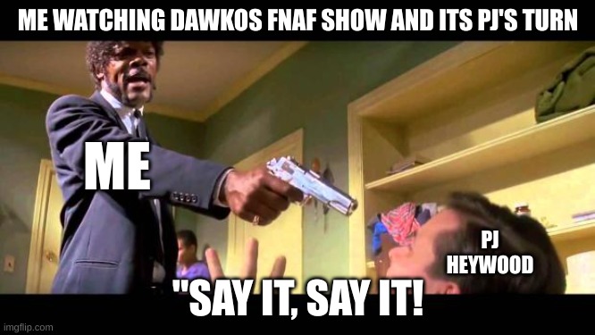 funny thing (he doesn't say it) | ME WATCHING DAWKOS FNAF SHOW AND ITS PJ'S TURN; ME; PJ HEYWOOD; "SAY IT, SAY IT! | image tagged in say it one more time | made w/ Imgflip meme maker