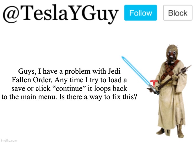 Please help, it’s my favorite game. | Guys, I have a problem with Jedi Fallen Order. Any time I try to load a save or click “continue” it loops back to the main menu. Is there a way to fix this? | image tagged in teslayguys announcement template | made w/ Imgflip meme maker
