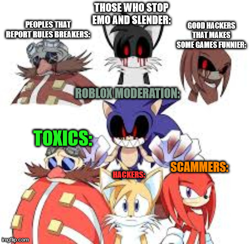 Roblox moderation be like | THOSE WHO STOP EMO AND SLENDER:; GOOD HACKERS THAT MAKES SOME GAMES FUNNIER:; PEOPLES THAT REPORT RULES BREAKERS:; ROBLOX MODERATION:; TOXICS:; SCAMMERS:; HACKERS: | image tagged in sonic exe,dr eggman,tails,knuckles,exe | made w/ Imgflip meme maker