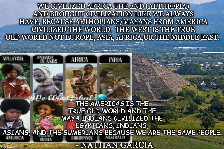 THE AMERICAS IS THE TRUE OLD WORLD AND THE MAYA INDIANS CIVILIZED THE EGYPTIANS, INDIANS, ASIANS, AND THE SUMERIANS BECAUSE WE ARE THE SAME PEOPLE. | image tagged in history memes | made w/ Imgflip meme maker
