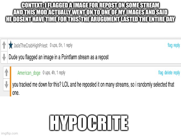 L mod | CONTEXT: I FLAGGED A IMAGE FOR REPOST ON SOME STREAM AND THIS MOD ACTUALLY WENT ON TO ONE OF MY IMAGES AND SAID HE DOESN'T HAVE TIME FOR THIS. THE ARGUMENT LASTED THE ENTIRE DAY; HYPOCRITE | image tagged in imgflip mods | made w/ Imgflip meme maker