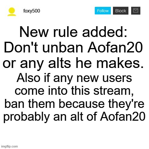 foxy500 announcement temp | New rule added: Don't unban Aofan20 or any alts he makes. Also if any new users come into this stream, ban them because they're probably an alt of Aofan20 | image tagged in foxy500 announcement temp | made w/ Imgflip meme maker