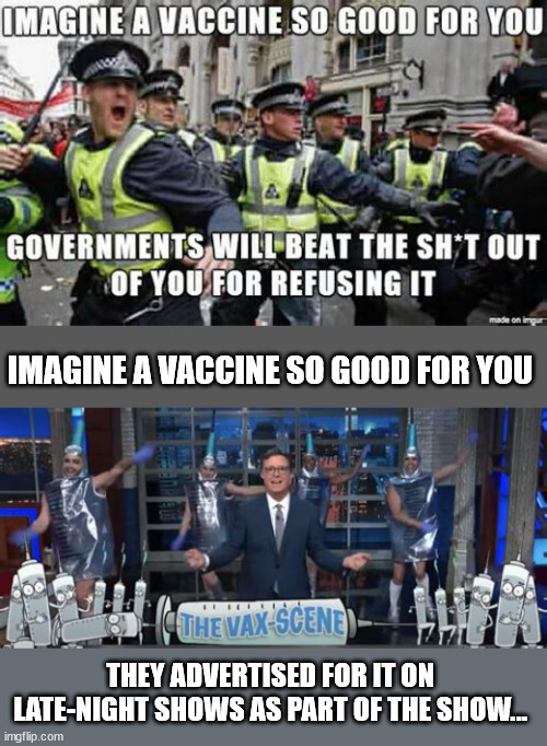 So good for you... they had to coerce and threaten you to take it... | IMAGINE A VACCINE SO GOOD FOR YOU; THEY ADVERTISED FOR IT ON LATE-NIGHT SHOWS AS PART OF THE SHOW... | image tagged in covid,vaccine,truth | made w/ Imgflip meme maker