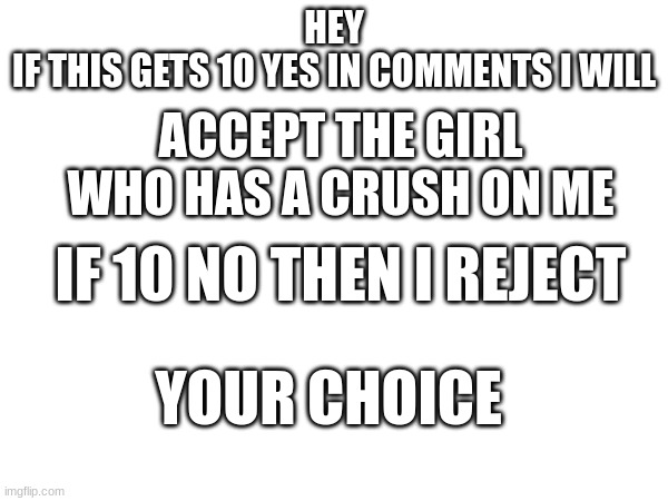 i put this as repost but i will still do it | HEY
IF THIS GETS 10 YES IN COMMENTS I WILL; ACCEPT THE GIRL WHO HAS A CRUSH ON ME; IF 10 NO THEN I REJECT; YOUR CHOICE | image tagged in memes | made w/ Imgflip meme maker