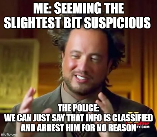 Ancient Aliens | ME: SEEMING THE SLIGHTEST BIT SUSPICIOUS; THE POLICE:
WE CAN JUST SAY THAT INFO IS CLASSIFIED AND ARREST HIM FOR NO REASON | image tagged in memes,ancient aliens | made w/ Imgflip meme maker