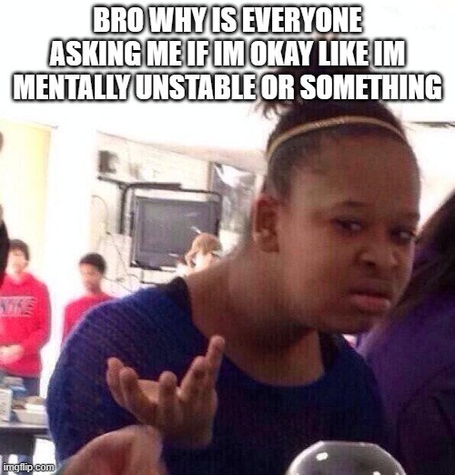 Black Girl Wat | BRO WHY IS EVERYONE ASKING ME IF IM OKAY LIKE IM MENTALLY UNSTABLE OR SOMETHING | image tagged in memes,black girl wat | made w/ Imgflip meme maker