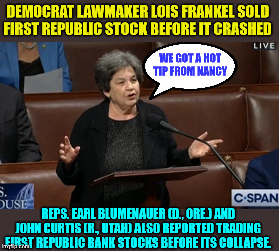 It's not insider trading if a member of Congress does it... | DEMOCRAT LAWMAKER LOIS FRANKEL SOLD FIRST REPUBLIC STOCK BEFORE IT CRASHED; WE GOT A HOT TIP FROM NANCY; REPS. EARL BLUMENAUER (D., ORE.) AND JOHN CURTIS (R., UTAH) ALSO REPORTED TRADING FIRST REPUBLIC BANK STOCKS BEFORE ITS COLLAPSE. | image tagged in crooked,politicians | made w/ Imgflip meme maker
