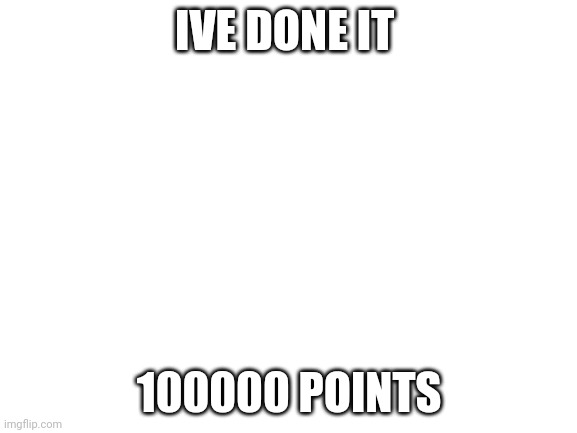 Blank White Template | IVE DONE IT; 100000 POINTS | image tagged in blank white template | made w/ Imgflip meme maker