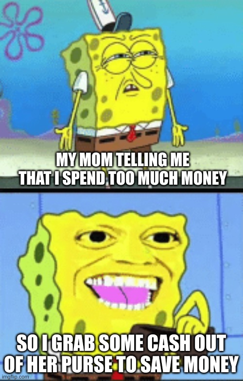 Spongebob money | MY MOM TELLING ME THAT I SPEND TOO MUCH MONEY; SO I GRAB SOME CASH OUT OF HER PURSE TO SAVE MONEY | image tagged in spongebob money | made w/ Imgflip meme maker