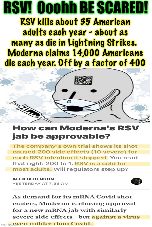 Another bad calculation, another killer Jab, another BS reason to cause fear & generate revenue | RSV!  Ooohh BE SCARED! RSV kills about 35 American
adults each year - about as
many as die in Lightning Strikes. 
Moderna claims 14,000 Americans
die each year. Off by a factor of 400 | image tagged in memes,total bullshit from vax cos,devious delusional dumb dems,fjb voters,more scared idiots poisoning themselves n kids | made w/ Imgflip meme maker