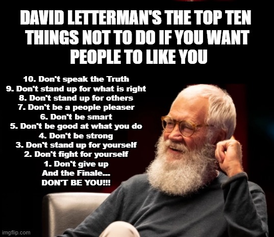 David Letterman's The top ten things NOT to do if you want people to like you | DAVID LETTERMAN'S THE TOP TEN 
THINGS NOT TO DO IF YOU WANT
 PEOPLE TO LIKE YOU; 10. Don't speak the Truth
9. Don't stand up for what is right
8. Don't stand up for others
7. Don't be a people pleaser
6. Don't be smart
5. Don't be good at what you do
4. Don't be strong
3. Don't stand up for yourself
2. Don't fight for yourself
1. Don't give up
And the Finale...
DON'T BE YOU!!! | image tagged in david letterman,letterman | made w/ Imgflip meme maker
