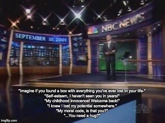 September 10, 2001 | "Imagine if you found a box with everything you've ever lost in your life-"
"Self-esteem, I haven't seen you in years!"
"My childhood innocence! Welcome back!"
"I knew I lost my potential somewhere."
"My moral code, is that you?"
"...You need a hug?" | image tagged in september 10 2001 | made w/ Imgflip meme maker