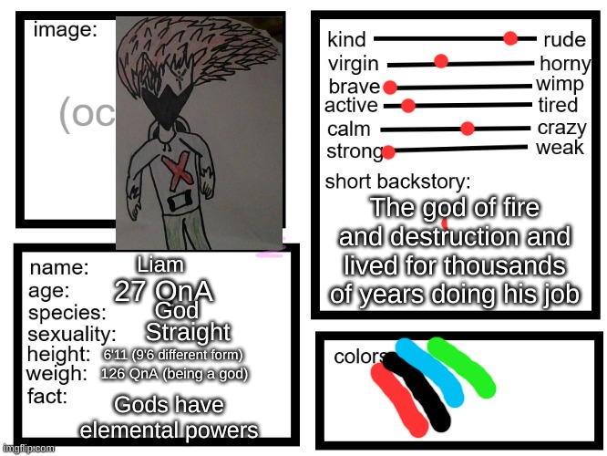 This is a screenshot of a real drawing so it's not that bright(My Oc don't copy) | The god of fire and destruction and lived for thousands of years doing his job; Liam; 27 QnA; God; Straight; 6'11 (9'6 different form); 126 QnA (being a god); Gods have elemental powers | image tagged in oc list thing by sylcmori,my oc | made w/ Imgflip meme maker