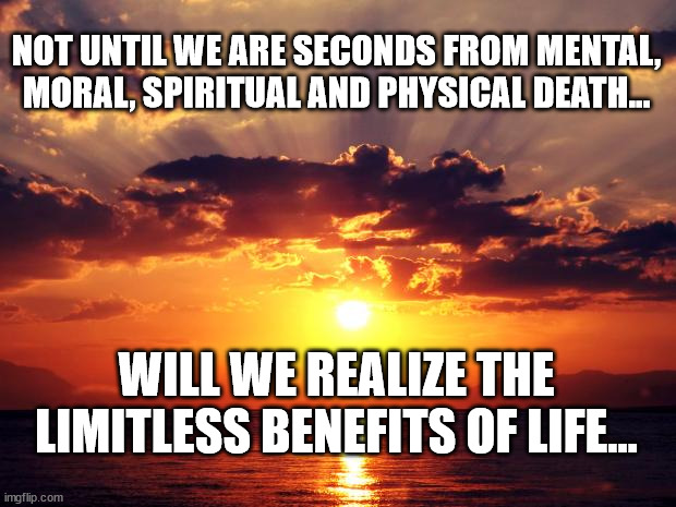Sunset | NOT UNTIL WE ARE SECONDS FROM MENTAL, MORAL, SPIRITUAL AND PHYSICAL DEATH... WILL WE REALIZE THE LIMITLESS BENEFITS OF LIFE... | image tagged in sunset | made w/ Imgflip meme maker