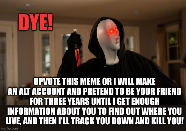 Ghostface Scream | DYE! UPVOTE THIS MEME OR I WILL MAKE AN ALT ACCOUNT AND PRETEND TO BE YOUR FRIEND FOR THREE YEARS UNTIL I GET ENOUGH INFORMATION ABOUT YOU TO FIND OUT WHERE YOU LIVE, AND THEN I’LL TRACK YOU DOWN AND KILL YOU! | image tagged in ghostface scream | made w/ Imgflip meme maker