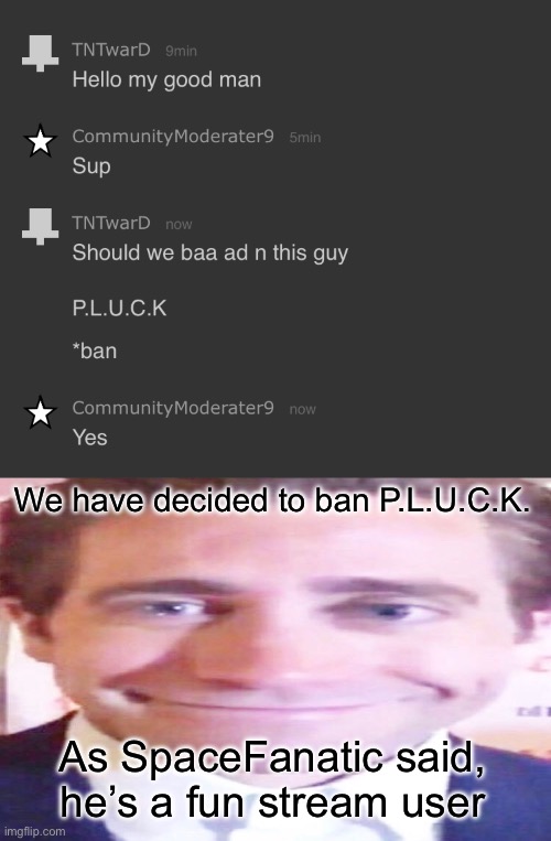 We have decided to ban P.L.U.C.K. As SpaceFanatic said, he’s a fun stream user | image tagged in wide jake gyllenhaal | made w/ Imgflip meme maker