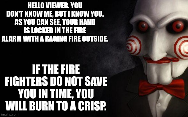 Jigsaw | HELLO VIEWER. YOU DON'T KNOW ME, BUT I KNOW YOU. AS YOU CAN SEE, YOUR HAND IS LOCKED IN THE FIRE ALARM WITH A RAGING FIRE OUTSIDE. IF THE FI | image tagged in jigsaw | made w/ Imgflip meme maker