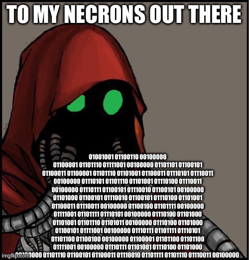 tech priest | TO MY NECRONS OUT THERE; 01001001 01100110 00100000 01100001 01101110 01111001 00100000 01101101 01100101 01100011 01100001 01101110 01101001 01100011 01110101 01110011 00100000 01110101 01101110 01101001 01110100 01110011 00100000 01110111 01100101 01110010 01100101 00100000 01101000 01100101 01110010 01100101 01110100 01101001 01100011 01110011 00100000 01100100 01101111 00100000 01111001 01101111 01110101 00100000 01110100 01101000 01101001 01101110 01101011 00100000 01110100 01101000 01100101 01111001 00100000 01110111 01101111 01110101 01101100 01100100 00100000 01100001 01101100 01101100 01111001 00100000 01110111 01101001 01110100 01101000 00100000 01101110 01100101 01100011 01110010 01101111 01101110 01110011 00100000 | image tagged in tech priest | made w/ Imgflip meme maker