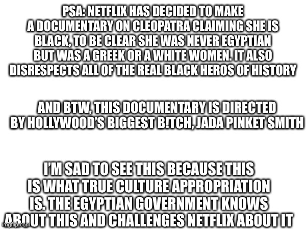 I can’t believe this | PSA: NETFLIX HAS DECIDED TO MAKE A DOCUMENTARY ON CLEOPATRA CLAIMING SHE IS BLACK, TO BE CLEAR SHE WAS NEVER EGYPTIAN BUT WAS A GREEK OR A WHITE WOMEN. IT ALSO DISRESPECTS ALL OF THE REAL BLACK HEROS OF HISTORY; AND BTW, THIS DOCUMENTARY IS DIRECTED BY HOLLYWOOD’S BIGGEST B!TCH, JADA PINKET SMITH; I’M SAD TO SEE THIS BECAUSE THIS IS WHAT TRUE CULTURE APPROPRIATION IS. THE EGYPTIAN GOVERNMENT KNOWS ABOUT THIS AND CHALLENGES NETFLIX ABOUT IT | image tagged in egypt,anti,netflix | made w/ Imgflip meme maker