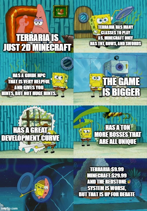 1 upvote and i submit this in minecraft stream | TERRARIA HAS MANY CLASSES TO PLAY AS. MINECRAFT ONLY HAS TNT, BOWS, AND SWORDS; TERRARIA IS JUST 2D MINECRAFT; HAS A GUIDE NPC THAT IS VERY HELPFUL AND GIVES YOU HINTS, BUT NOT HUGE HINTS. THE GAME IS BIGGER; HAS A GREAT DEVELOPMENT CURVE; HAS A TON MORE BOSSES THAT ARE ALL UNIQUE; TERRARIA:$9.99
MINECRAFT:$29.99
AND THE REDSTONE SYSTEM IS WORSE, BUT THAT IS UP FOR DEBATE | image tagged in spongebob diapers meme | made w/ Imgflip meme maker