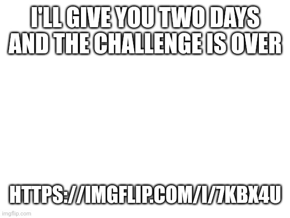 Blank White Template | I'LL GIVE YOU TWO DAYS AND THE CHALLENGE IS OVER; HTTPS://IMGFLIP.COM/I/7KBX4U | image tagged in blank white template | made w/ Imgflip meme maker
