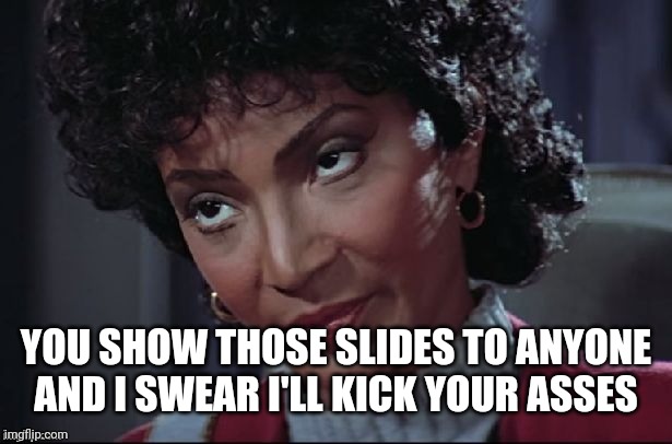 Uhura not amused | YOU SHOW THOSE SLIDES TO ANYONE AND I SWEAR I'LL KICK YOUR ASSES | image tagged in uhura not amused | made w/ Imgflip meme maker