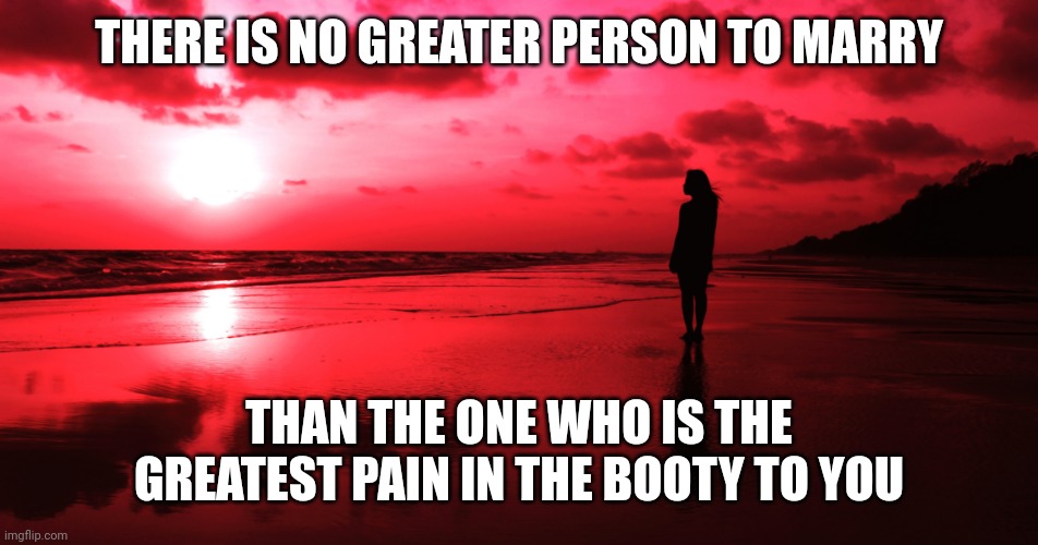 Pain in the booty partner | THERE IS NO GREATER PERSON TO MARRY; THAN THE ONE WHO IS THE GREATEST PAIN IN THE BOOTY TO YOU | image tagged in humor,marriage,marriage equality,wife,husband | made w/ Imgflip meme maker
