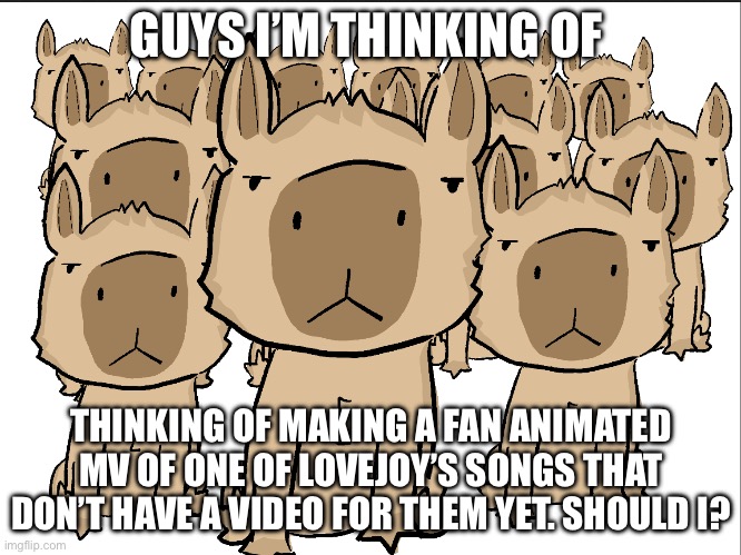 Capybara group | GUYS I’M THINKING OF; THINKING OF MAKING A FAN ANIMATED MV OF ONE OF LOVEJOY’S SONGS THAT DON’T HAVE A VIDEO FOR THEM YET. SHOULD I? | image tagged in capybara group | made w/ Imgflip meme maker