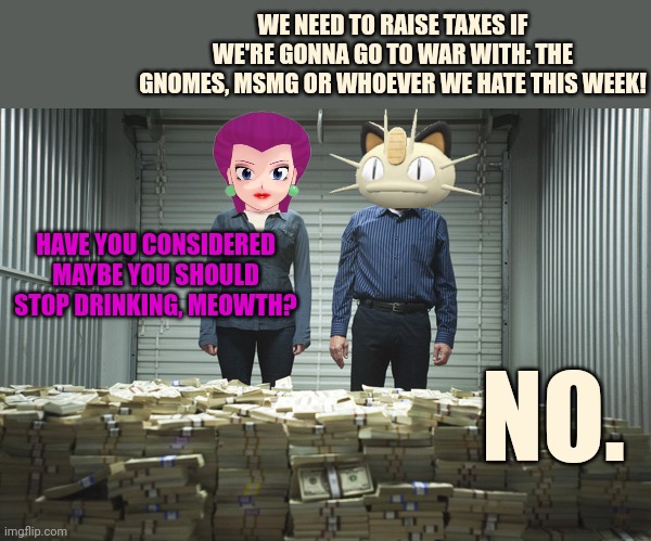 Somebody ain't paying their taxes! | WE NEED TO RAISE TAXES IF WE'RE GONNA GO TO WAR WITH: THE GNOMES, MSMG OR WHOEVER WE HATE THIS WEEK! HAVE YOU CONSIDERED MAYBE YOU SHOULD STOP DRINKING, MEOWTH? NO. | image tagged in breaking bad pile of money,pay me,meowth | made w/ Imgflip meme maker