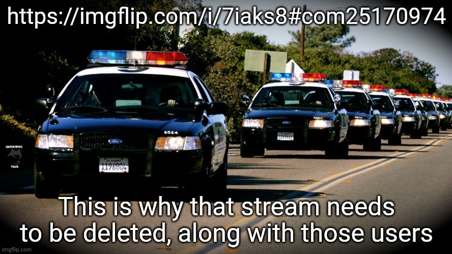 Send it to site mods, all of you | https://imgflip.com/i/7iaks8#com25170974; This is why that stream needs to be deleted, along with those users | image tagged in cop cars | made w/ Imgflip meme maker