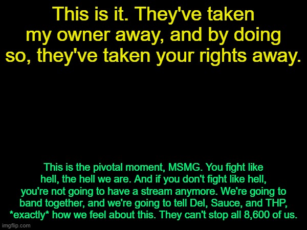 Please don't actually do this | This is it. They've taken my owner away, and by doing so, they've taken your rights away. This is the pivotal moment, MSMG. You fight like hell, the hell we are. And if you don't fight like hell, you're not going to have a stream anymore. We're going to band together, and we're going to tell Del, Sauce, and THP, *exactly* how we feel about this. They can't stop all 8,600 of us. | image tagged in drizzy text temp | made w/ Imgflip meme maker