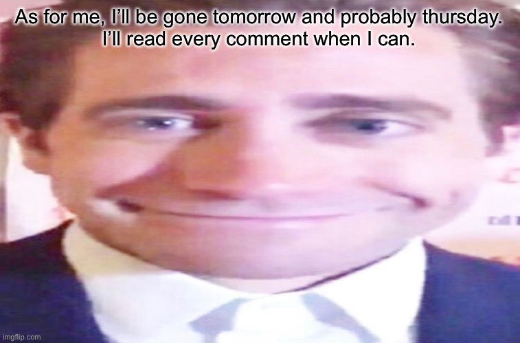 wide jake gyllenhaal | As for me, I’ll be gone tomorrow and probably thursday.
I’ll read every comment when I can. | image tagged in wide jake gyllenhaal | made w/ Imgflip meme maker