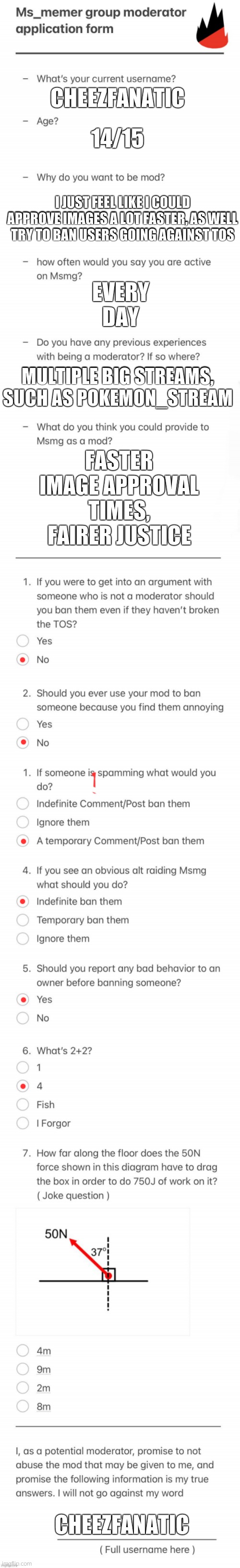 UPDATED MSMG MOD FORM | 14/15; CHEEZFANATIC; EVERY DAY; I JUST FEEL LIKE I COULD APPROVE IMAGES A LOT FASTER, AS WELL TRY TO BAN USERS GOING AGAINST TOS; MULTIPLE BIG STREAMS, SUCH AS POKEMON_STREAM; FASTER IMAGE APPROVAL TIMES, FAIRER JUSTICE; CHEEZFANATIC | image tagged in updated msmg mod form | made w/ Imgflip meme maker