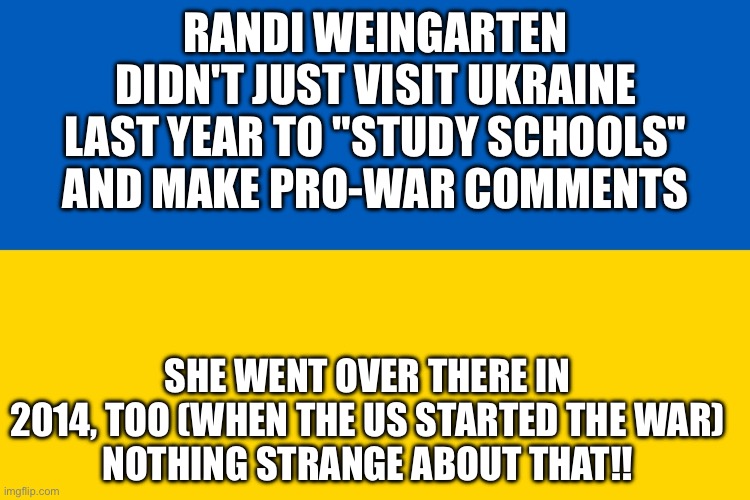 Ukraine flag | RANDI WEINGARTEN DIDN'T JUST VISIT UKRAINE LAST YEAR TO "STUDY SCHOOLS" AND MAKE PRO-WAR COMMENTS; SHE WENT OVER THERE IN 2014, TOO (WHEN THE US STARTED THE WAR)
NOTHING STRANGE ABOUT THAT!! | image tagged in ukraine flag | made w/ Imgflip meme maker