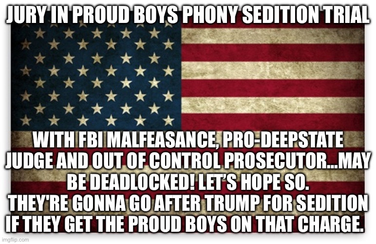 HD US Flag | JURY IN PROUD BOYS PHONY SEDITION TRIAL; WITH FBI MALFEASANCE, PRO-DEEPSTATE JUDGE AND OUT OF CONTROL PROSECUTOR…MAY BE DEADLOCKED! LET’S HOPE SO. THEY'RE GONNA GO AFTER TRUMP FOR SEDITION IF THEY GET THE PROUD BOYS ON THAT CHARGE. | image tagged in hd us flag | made w/ Imgflip meme maker