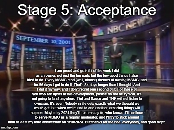 September 10, 2001 | Stage 5: Acceptance; I am proud and grateful of the work I did as an owner, not just the fun parts but the few good things I also tried to do. Every MSMG mod (well, almost) dreams of owning MSMG, and for 56 days I got to do it. That's 54 days longer than I thought. And I did it my way, and I don't regret one second of it. For those of you who are upset at this development, please do not be cynical. It's not going to lead anywhere. Del and Sauce and THP will not listen to cynicism. It's over. Nobody in life gets exactly what we thought we would get, but when we're kind to one another, amazing things will happen. Maybe by 2024 they'll trust me again, who knows. I'll continue to serve MSMG as a regular moderator, and I'll try to stick around until at least my third anniversary on 1/10/2024. But thanks for the ride, everybody, and good night. | image tagged in september 10 2001 | made w/ Imgflip meme maker