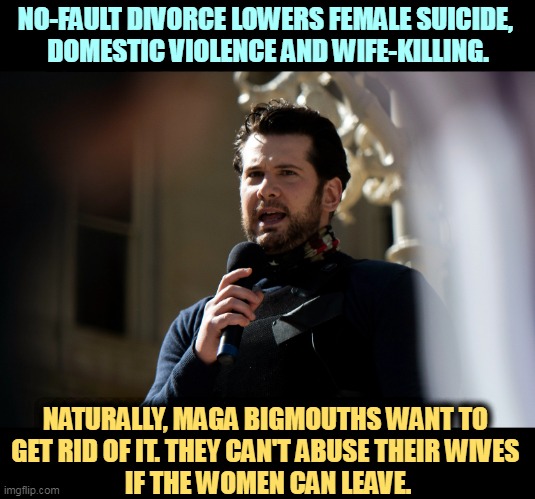 The Extreme MAGA War on Women. Two thirds of hetero divorces in this country are initiated by women. These guys are why. | NO-FAULT DIVORCE LOWERS FEMALE SUICIDE, 
DOMESTIC VIOLENCE AND WIFE-KILLING. NATURALLY, MAGA BIGMOUTHS WANT TO 
GET RID OF IT. THEY CAN'T ABUSE THEIR WIVES 
IF THE WOMEN CAN LEAVE. | image tagged in maga,hate,women,divorce,losers | made w/ Imgflip meme maker