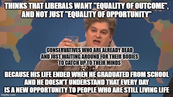 In life we already have equality of outcome. It's called "death". Conservatives are just too scared to live while they're alive. | THINKS THAT LIBERALS WANT "EQUALITY OF OUTCOME",
AND NOT JUST "EQUALITY OF OPPORTUNITY"; CONSERVATIVES WHO ARE ALREADY DEAD
AND JUST WAITING AROUND FOR THEIR BODIES
TO CATCH UP TO THEIR MINDS; BECAUSE HIS LIFE ENDED WHEN HE GRADUATED FROM SCHOOL
AND HE DOESN'T UNDERSTAND THAT EVERY DAY
IS A NEW OPPORTUNITY TO PEOPLE WHO ARE STILL LIVING LIFE | image tagged in drunk uncle,equality,inequality,conservative logic,life,death | made w/ Imgflip meme maker