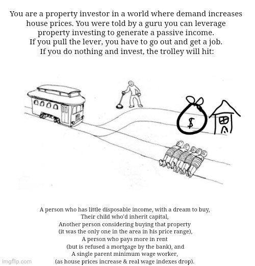 Trolley Problem - Property Investing | You are a property investor in a world where demand increases 
house prices. You were told by a guru you can leverage 
property investing to generate a passive income. 

If you pull the lever, you have to go out and get a job. 

If you do nothing and invest, the trolley will hit:; A person who has little disposable income, with a dream to buy, 
Their child who'd inherit capital, 
Another person considering buying that property 
(it was the only one in the area in his price range),
A person who pays more in rent 
(but is refused a mortgage by the bank), and
A single parent minimum wage worker, 
(as house prices increase & real wage indexes drop). | image tagged in memes,philosophy,house,millennials,ok boomer,this little manuever is gonna cost us 51 years | made w/ Imgflip meme maker