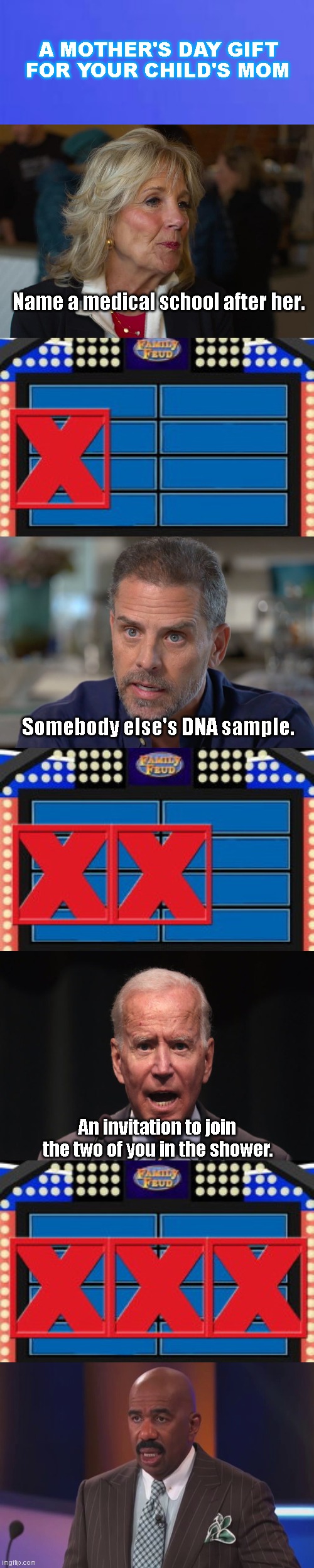The Biden clan does Family Feud | A MOTHER'S DAY GIFT FOR YOUR CHILD'S MOM; Name a medical school after her. Somebody else's DNA sample. An invitation to join the two of you in the shower. | image tagged in family feud 3 strikes,steve harvey family feud,joe biden,biden family corruption,mother's day,satire | made w/ Imgflip meme maker
