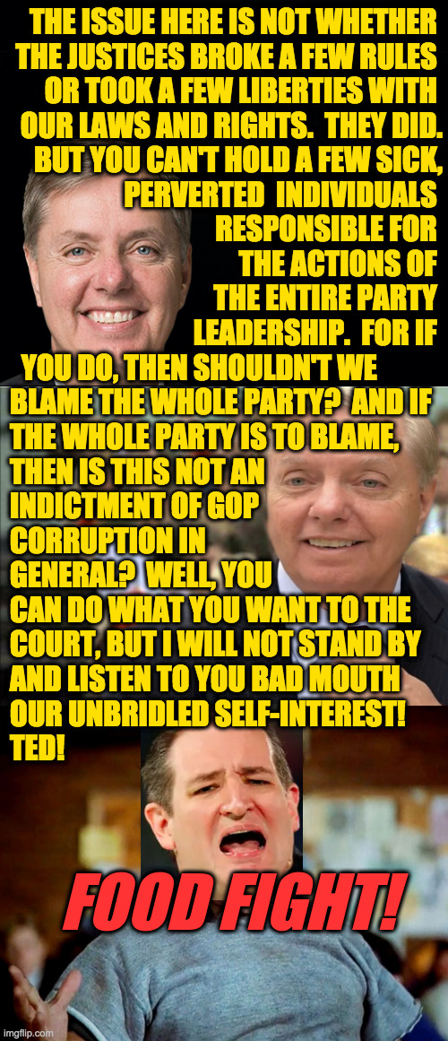 I knew I'd heard this argument before. | THE ISSUE HERE IS NOT WHETHER 
THE JUSTICES BROKE A FEW RULES 
OR TOOK A FEW LIBERTIES WITH 
OUR LAWS AND RIGHTS.  THEY DID.
BUT YOU CAN'T HOLD A FEW SICK,
PERVERTED  INDIVIDUALS 
RESPONSIBLE FOR 
THE ACTIONS OF 
THE ENTIRE PARTY 
LEADERSHIP.  FOR IF; YOU DO, THEN SHOULDN'T WE
BLAME THE WHOLE PARTY?  AND IF
THE WHOLE PARTY IS TO BLAME,
THEN IS THIS NOT AN
INDICTMENT OF GOP
CORRUPTION IN
GENERAL?  WELL, YOU
CAN DO WHAT YOU WANT TO THE
COURT, BUT I WILL NOT STAND BY
AND LISTEN TO YOU BAD MOUTH
OUR UNBRIDLED SELF-INTEREST!
TED! FOOD FIGHT! | image tagged in memes,lindsey graham,scotus immoralitus,ted cruz,food fight | made w/ Imgflip meme maker