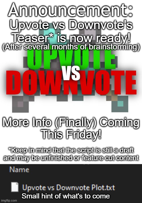 Announcement: After over a year of planning, Upvote vs. Downvote's Teaser is finally ready...brace yourselves! | Announcement:; Upvote vs Downvote's
Teaser* is now ready! (After several months of brainstorming); More Info (Finally) Coming
This Friday! *Keep in mind that the script is still a draft
and may be unfinished or feature cut content; Small hint of what's to come | image tagged in upvote vs downvote,original series,teaser,announcement,public service announcement | made w/ Imgflip meme maker