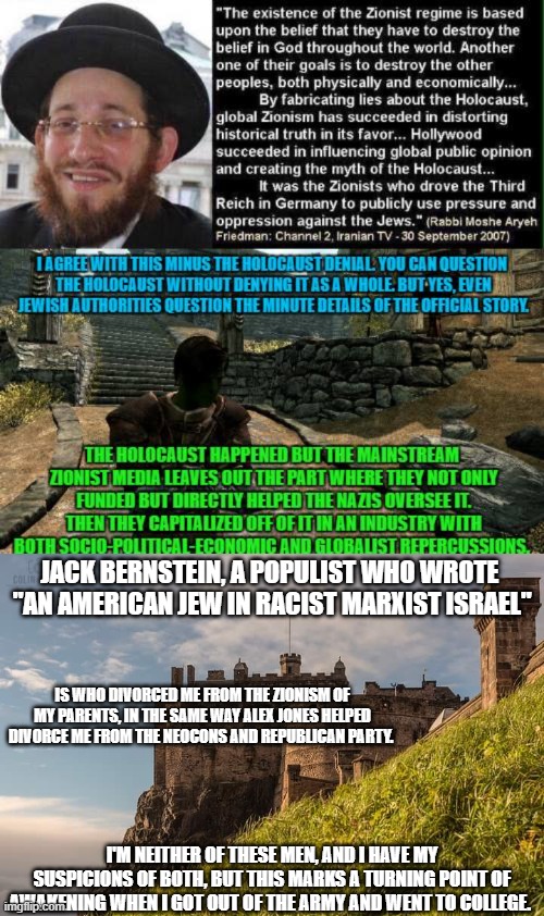 The 1st 2 panels were made in early college. The 3rd was an update. Yes that's my OC Ace in the 2nd. | JACK BERNSTEIN, A POPULIST WHO WROTE 
"AN AMERICAN JEW IN RACIST MARXIST ISRAEL"; IS WHO DIVORCED ME FROM THE ZIONISM OF MY PARENTS, IN THE SAME WAY ALEX JONES HELPED DIVORCE ME FROM THE NEOCONS AND REPUBLICAN PARTY. I'M NEITHER OF THESE MEN, AND I HAVE MY SUSPICIONS OF BOTH, BUT THIS MARKS A TURNING POINT OF AWAKENING WHEN I GOT OUT OF THE ARMY AND WENT TO COLLEGE. | made w/ Imgflip meme maker