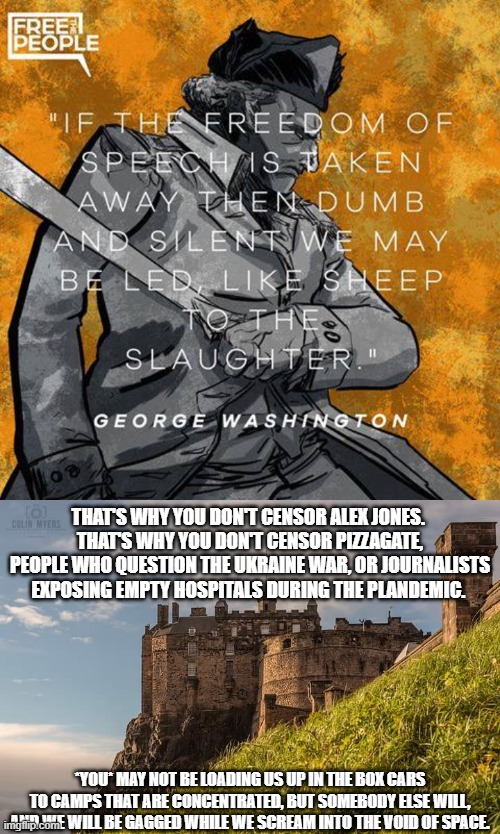 During the Plandemic, people were taken to camps that sounded concentrated. So many legit Drs & Scientists silenced. | THAT'S WHY YOU DON'T CENSOR ALEX JONES. 
THAT'S WHY YOU DON'T CENSOR PIZZAGATE, PEOPLE WHO QUESTION THE UKRAINE WAR, OR JOURNALISTS EXPOSING EMPTY HOSPITALS DURING THE PLANDEMIC. *YOU* MAY NOT BE LOADING US UP IN THE BOX CARS TO CAMPS THAT ARE CONCENTRATED, BUT SOMEBODY ELSE WILL, AND WE WILL BE GAGGED WHILE WE SCREAM INTO THE VOID OF SPACE. | made w/ Imgflip meme maker
