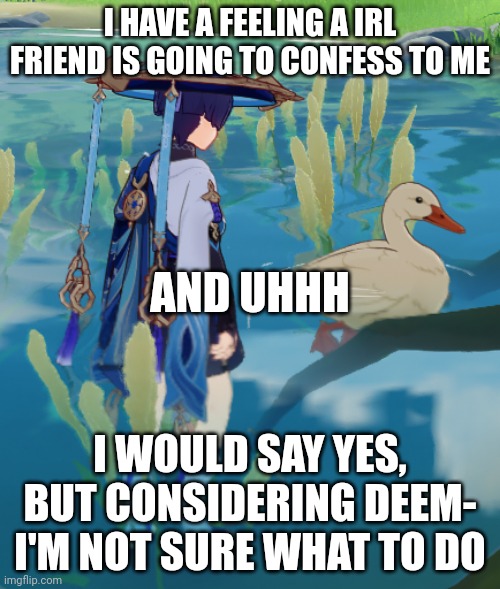 If anyone is expecting me to keep up the "iRl cReAm" or whatever, d o n t. | I HAVE A FEELING A IRL FRIEND IS GOING TO CONFESS TO ME; AND UHHH; I WOULD SAY YES, BUT CONSIDERING DEEM- I'M NOT SURE WHAT TO DO | made w/ Imgflip meme maker