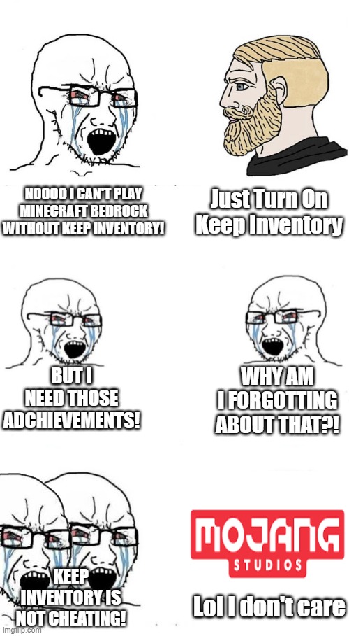 Poor Keep Inventoriers T_T(im a keep inventorier) | Just Turn On Keep Inventory; NOOOO I CAN'T PLAY MINECRAFT BEDROCK WITHOUT KEEP INVENTORY! WHY AM I FORGOTTING ABOUT THAT?! BUT I NEED THOSE ADCHIEVEMENTS! KEEP INVENTORY IS NOT CHEATING! Lol I don't care | image tagged in soyboy vs yes chad,soyboy vs soyboy,soyjak vs chad | made w/ Imgflip meme maker
