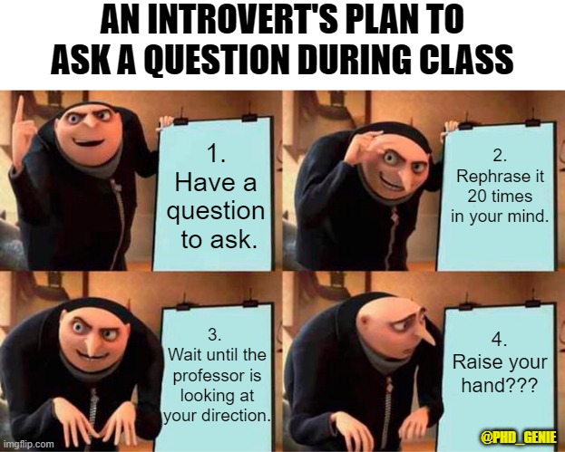 Introvert asking a question | AN INTROVERT'S PLAN TO ASK A QUESTION DURING CLASS; 2. Rephrase it 20 times in your mind. 1. Have a question  to ask. 4. Raise your hand??? 3. 
Wait until the professor is looking at your direction. @PHD_GENIE | image tagged in memes,gru's plan | made w/ Imgflip meme maker