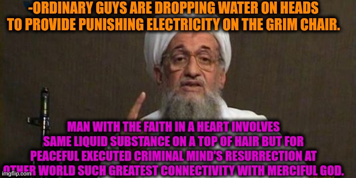 -Same drops. Different stability. | -ORDINARY GUYS ARE DROPPING WATER ON HEADS TO PROVIDE PUNISHING ELECTRICITY ON THE GRIM CHAIR. MAN WITH THE FAITH IN A HEART INVOLVES SAME LIQUID SUBSTANCE ON A TOP OF HAIR BUT FOR PEACEFUL EXECUTED CRIMINAL MIND'S RESURRECTION AT OTHER WORLD SUCH GREATEST CONNECTIVITY WITH MERCIFUL GOD. | image tagged in muslim advice,electric chair,waterboy,god religion universe,thoughts and prayers,resurrection | made w/ Imgflip meme maker