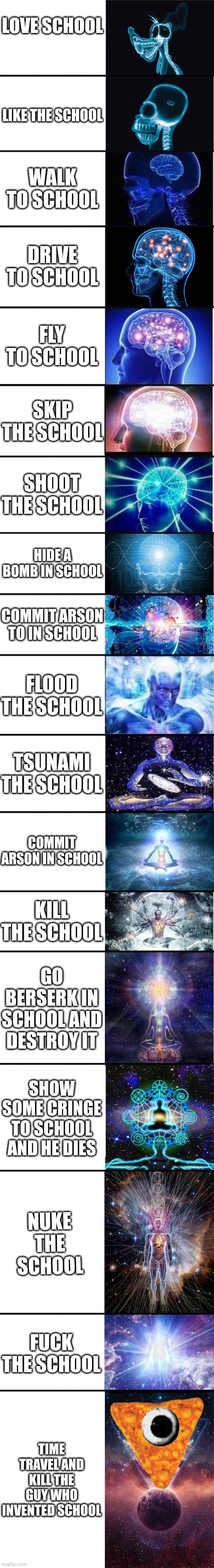 expanding brain: 9001 | LOVE SCHOOL LIKE THE SCHOOL WALK TO SCHOOL DRIVE TO SCHOOL FLY TO SCHOOL SKIP THE SCHOOL SHOOT THE SCHOOL HIDE A BOMB IN SCHOOL COMMIT ARSON | image tagged in expanding brain 9001 | made w/ Imgflip meme maker