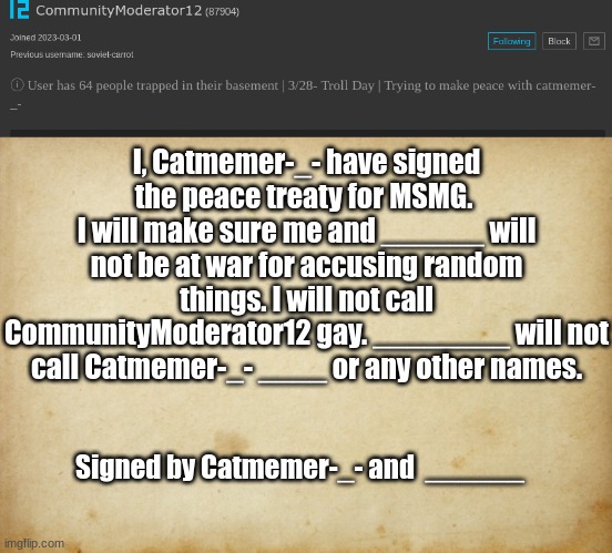 I, Catmemer-_- have signed the peace treaty for MSMG. 
I will make sure me and ______ will not be at war for accusing random things. I will not call CommunityModerator12 gay. ________ will not call Catmemer-_- ____ or any other names. Signed by Catmemer-_- and  ______ | made w/ Imgflip meme maker